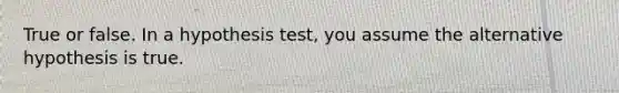 True or false. In a hypothesis test, you assume the alternative hypothesis is true.