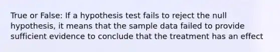 True or False: If a hypothesis test fails to reject the null hypothesis, it means that the sample data failed to provide sufficient evidence to conclude that the treatment has an effect