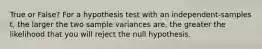 True or False? For a hypothesis test with an independent-samples t, the larger the two sample variances are, the greater the likelihood that you will reject the null hypothesis.