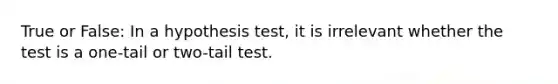 True or False: In a hypothesis test, it is irrelevant whether the test is a one-tail or two-tail test.