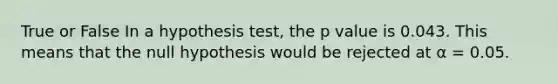 True or False In a hypothesis test, the p value is 0.043. This means that the null hypothesis would be rejected at α = 0.05.