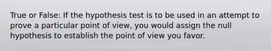 True or False: If the hypothesis test is to be used in an attempt to prove a particular point of view, you would assign the null hypothesis to establish the point of view you favor.