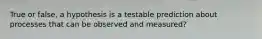 True or false, a hypothesis is a testable prediction about processes that can be observed and measured?