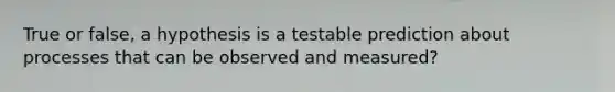 True or false, a hypothesis is a testable prediction about processes that can be observed and measured?