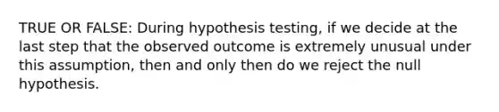 TRUE OR FALSE: During hypothesis testing, if we decide at the last step that the observed outcome is extremely unusual under this assumption, then and only then do we reject the null hypothesis.