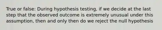 True or false: During hypothesis testing, if we decide at the last step that the observed outcome is extremely unusual under this assumption, then and only then do we reject the null hypothesis