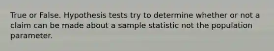 True or False. Hypothesis tests try to determine whether or not a claim can be made about a sample statistic not the population parameter.