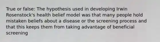 True or false: The hypothesis used in developing Irwin Rosenstock's health belief model was that many people hold mistaken beliefs about a disease or the screening process and that this keeps them from taking advantage of beneficial screening