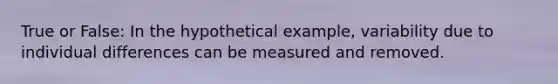 True or False: In the hypothetical example, variability due to individual differences can be measured and removed.