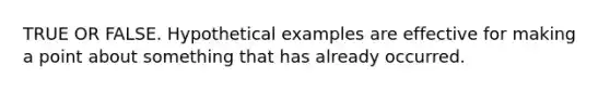 TRUE OR FALSE. Hypothetical examples are effective for making a point about something that has already occurred.