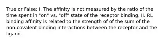 True or False: I. The affinity is not measured by the ratio of the time spent in "on" vs. "off" state of the receptor binding. II. RL binding affinity is related to the strength of of the sum of the non-covalent binding interactions between the receptor and the ligand.