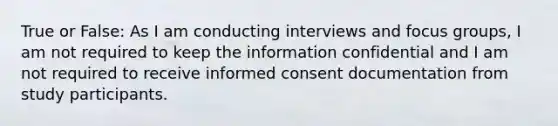 True or False: As I am conducting interviews and focus groups, I am not required to keep the information confidential and I am not required to receive informed consent documentation from study participants.