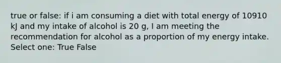 true or false: if i am consuming a diet with total energy of 10910 kJ and my intake of alcohol is 20 g, I am meeting the recommendation for alcohol as a proportion of my energy intake. Select one: True False