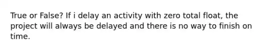 True or False? If i delay an activity with zero total float, the project will always be delayed and there is no way to finish on time.