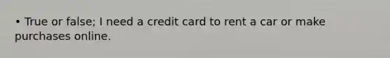 • True or false; I need a credit card to rent a car or make purchases online.