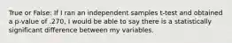 True or False: If I ran an independent samples t-test and obtained a p-value of .270, I would be able to say there is a statistically significant difference between my variables.