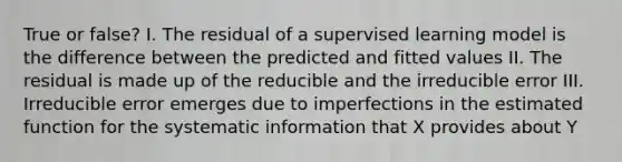 True or false? I. The residual of a supervised learning model is the difference between the predicted and fitted values II. The residual is made up of the reducible and the irreducible error III. Irreducible error emerges due to imperfections in the estimated function for the systematic information that X provides about Y