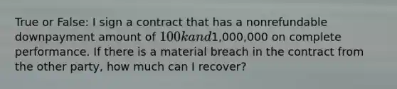 True or False: I sign a contract that has a nonrefundable downpayment amount of 100k and1,000,000 on complete performance. If there is a material breach in the contract from the other party, how much can I recover?