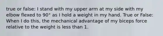 true or false: I stand with my upper arm at my side with my elbow flexed to 90° as I hold a weight in my hand. True or False: When I do this, the mechanical advantage of my biceps force relative to the weight is less than 1.