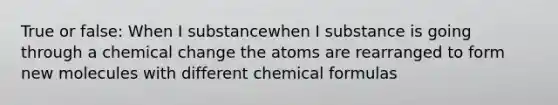 True or false: When I substancewhen I substance is going through a chemical change the atoms are rearranged to form new molecules with different chemical formulas