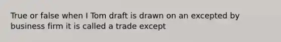 True or false when I Tom draft is drawn on an excepted by business firm it is called a trade except