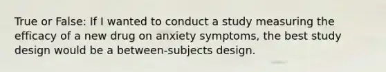 True or False: If I wanted to conduct a study measuring the efficacy of a new drug on anxiety symptoms, the best study design would be a between-subjects design.