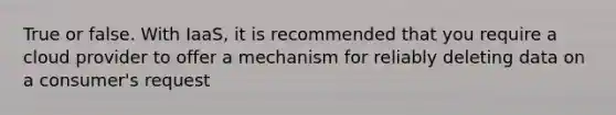 True or false. With IaaS, it is recommended that you require a cloud provider to offer a mechanism for reliably deleting data on a consumer's request