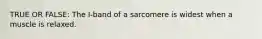 TRUE OR FALSE: The I-band of a sarcomere is widest when a muscle is relaxed.