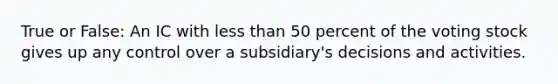 True or False: An IC with less than 50 percent of the voting stock gives up any control over a subsidiary's decisions and activities.