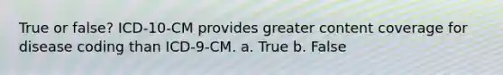 True or false? ICD-10-CM provides greater content coverage for disease coding than ICD-9-CM. a. True b. False