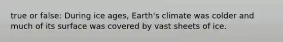 true or false: During ice ages, Earth's climate was colder and much of its surface was covered by vast sheets of ice.