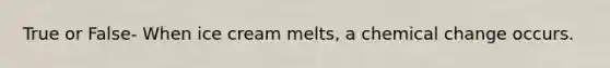 True or False- When ice cream melts, a chemical change occurs.