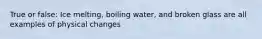 True or false: Ice melting, boiling water, and broken glass are all examples of physical changes