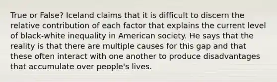 True or False? Iceland claims that it is difficult to discern the relative contribution of each factor that explains the current level of black-white inequality in American society. He says that the reality is that there are multiple causes for this gap and that these often interact with one another to produce disadvantages that accumulate over people's lives.