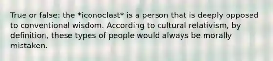 True or false: the *iconoclast* is a person that is deeply opposed to conventional wisdom. According to cultural relativism, by definition, these types of people would always be morally mistaken.