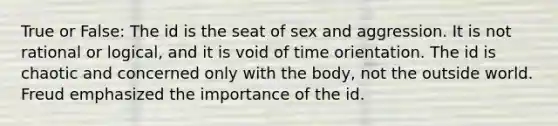 True or False: The id is the seat of sex and aggression. It is not rational or logical, and it is void of time orientation. The id is chaotic and concerned only with the body, not the outside world. Freud emphasized the importance of the id.