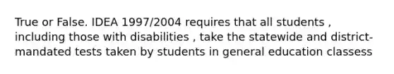 True or False. IDEA 1997/2004 requires that all students , including those with disabilities , take the statewide and district-mandated tests taken by students in general education classess