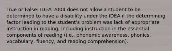 True or False: IDEA 2004 does not allow a student to be determined to have a disability under the IDEA if the determining factor leading to the student's problem was lack of appropriate instruction in reading, including instruction in the essential components of reading (i.e., phonemic awareness, phonics, vocabulary, fluency, and reading comprehension).