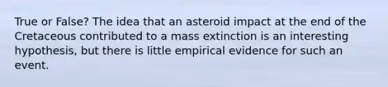 True or False? The idea that an asteroid impact at the end of the Cretaceous contributed to a mass extinction is an interesting hypothesis, but there is little empirical evidence for such an event.