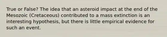 True or False? The idea that an asteroid impact at the end of the Mesozoic (Cretaceous) contributed to a mass extinction is an interesting hypothesis, but there is little empirical evidence for such an event.