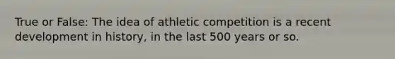 True or False: The idea of athletic competition is a recent development in history, in the last 500 years or so.