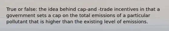 True or false: the idea behind cap-and -trade incentives in that a government sets a cap on the total emissions of a particular pollutant that is higher than the existing level of emissions.