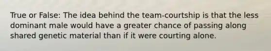 True or False: The idea behind the team-courtship is that the less dominant male would have a greater chance of passing along shared genetic material than if it were courting alone.