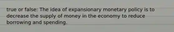 true or false: The idea of expansionary monetary policy is to decrease the supply of money in the economy to reduce borrowing and spending.