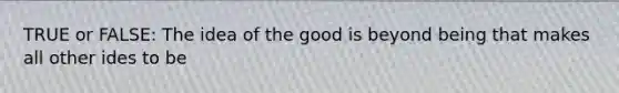 TRUE or FALSE: The idea of the good is beyond being that makes all other ides to be