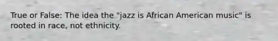 True or False: The idea the "jazz is African American music" is rooted in race, not ethnicity.