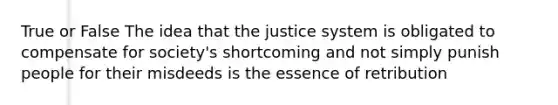 True or False The idea that the justice system is obligated to compensate for society's shortcoming and not simply punish people for their misdeeds is the essence of retribution