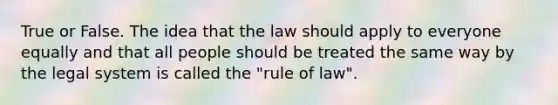 True or False. The idea that the law should apply to everyone equally and that all people should be treated the same way by the legal system is called the "rule of law".