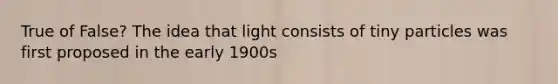 True of False? The idea that light consists of tiny particles was first proposed in the early 1900s