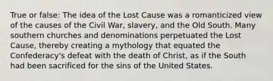 True or false: The idea of the Lost Cause was a romanticized view of the causes of the Civil War, slavery, and the Old South. Many southern churches and denominations perpetuated the Lost Cause, thereby creating a mythology that equated the Confederacy's defeat with the death of Christ, as if the South had been sacrificed for the sins of the United States.